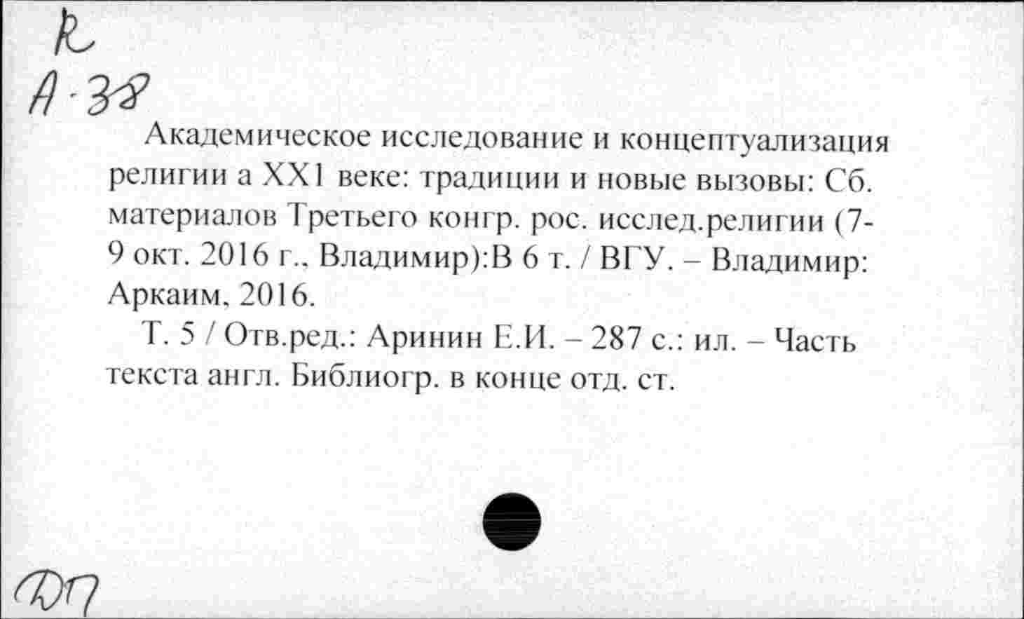 ﻿Академическое исследование и концептуализация религии а XXI веке: традиции и новые вызовы: Сб. материалов Третьего конгр. рос. исслед.религии (7-9 окт. 2016 г.. Владимир):!} 6 т./ ВГУ. - Владимир: Аркаим. 2016.
Т. 5 / Отв.ред.: Аринин Е.И. - 287 с.: ил. - Часть текста англ. Библиогр. в конце отд. ст.